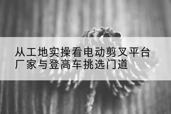 田东电动剪叉升降平台厂家-从工地实操看电动剪叉平台厂家与登高车挑选门道