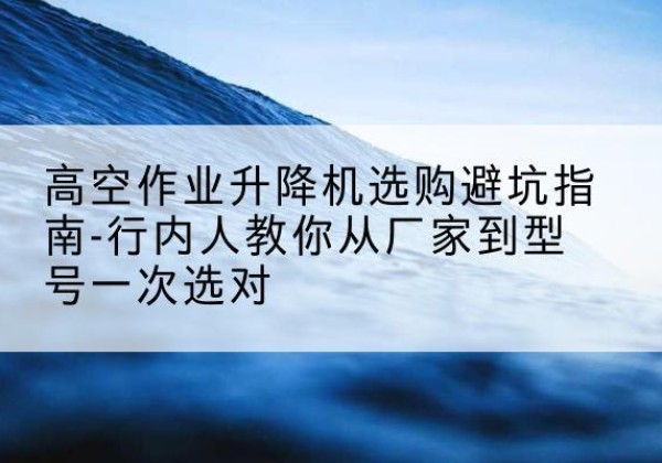 田东升降平台厂家-高空作业升降机选购避坑指南-行内人教你从厂家到型号一次选对