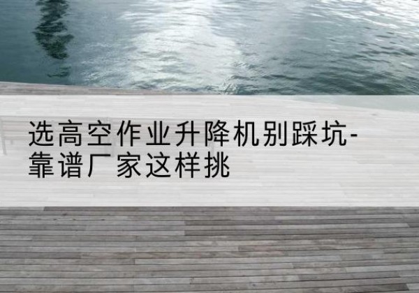 田东剪叉式升降机厂家-选高空作业升降机别踩坑-靠谱厂家这样挑