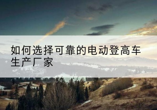 田东电动登高车厂家-如何选择可靠的电动登高车生产厂家
