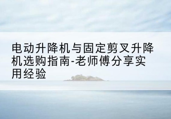 田东电动升降机怎么选-电动升降机与固定剪叉升降机选购指南-老师傅分享实用经验